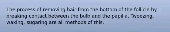 The process of removing hair from the bottom of the follicle by breaking contact between the bulb and the papilla. Tweezing, waxing, sugaring are all methods of this.