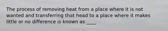 The process of removing heat from a place where it is not wanted and transferring that head to a place where it makes little or no difference is known as ____