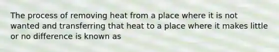 The process of removing heat from a place where it is not wanted and transferring that heat to a place where it makes little or no difference is known as