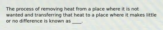 The process of removing heat from a place where it is not wanted and transferring that heat to a place where it makes little or no difference is known as ____.