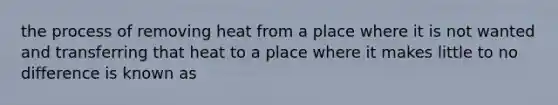 the process of removing heat from a place where it is not wanted and transferring that heat to a place where it makes little to no difference is known as