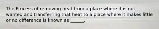 The Process of removing heat from a place where it is not wanted and transferring that heat to a place where it makes little or no difference is known as ______.