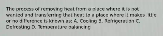 The process of removing heat from a place where it is not wanted and transferring that heat to a place where it makes little or no difference is known as: A. Cooling B. Refrigeration C. Defrosting D. Temperature balancing