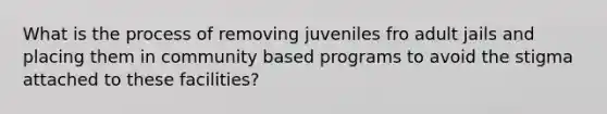 What is the process of removing juveniles fro adult jails and placing them in community based programs to avoid the stigma attached to these facilities?