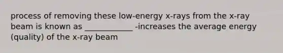 process of removing these low-energy x-rays from the x-ray beam is known as ____________ -increases the average energy (quality) of the x-ray beam