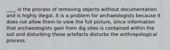 ____ is the process of removing objects without documentation and is highly illegal. It is a problem for archaeologists because it does not allow them to view the full picture, since information that archaeologists gain from dig sites is contained within the soil and disturbing these artefacts disturbs the anthropological process.