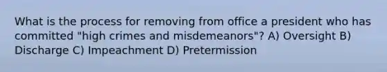 What is the process for removing from office a president who has committed "high crimes and misdemeanors"? A) Oversight B) Discharge C) Impeachment D) Pretermission