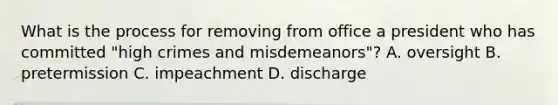 What is the process for removing from office a president who has committed "high crimes and misdemeanors"? A. oversight B. pretermission C. impeachment D. discharge