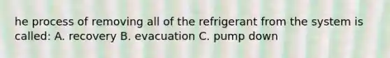 he process of removing all of the refrigerant from the system is called: A. recovery B. evacuation C. pump down