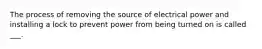 The process of removing the source of electrical power and installing a lock to prevent power from being turned on is called ___.