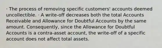 · The process of removing specific customers' accounts deemed uncollectible. · A write-off decreases both the total Accounts Receivable and Allowance for Doubtful Accounts by the same amount. Consequently, since the Allowance for Doubtful Accounts is a contra-asset account, the write-off of a specific account does not affect total assets.