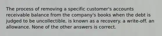 The process of removing a specific customer's accounts receivable balance from the company's books when the debt is judged to be uncollectible, is known as a recovery. a write-off. an allowance. None of the other answers is correct.