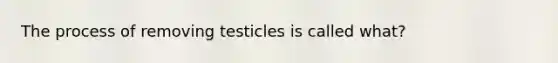 The process of removing testicles is called what?