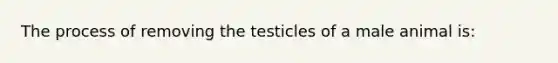 The process of removing the testicles of a male animal is: