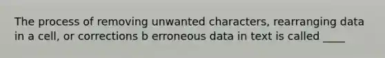 The process of removing unwanted characters, rearranging data in a cell, or corrections b erroneous data in text is called ____