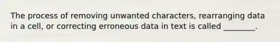 The process of removing unwanted characters, rearranging data in a cell, or correcting erroneous data in text is called ________.