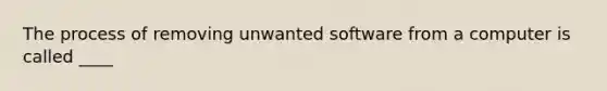 The process of removing unwanted software from a computer is called ____