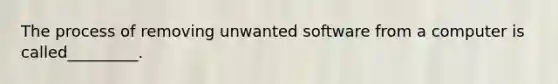 The process of removing unwanted software from a computer is called_________.