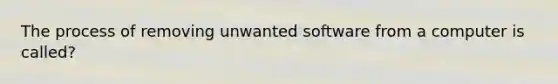 The process of removing unwanted software from a computer is called?
