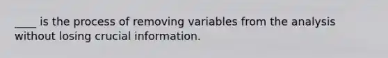 ____ is the process of removing variables from the analysis without losing crucial information.