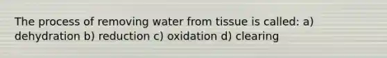 The process of removing water from tissue is called: a) dehydration b) reduction c) oxidation d) clearing