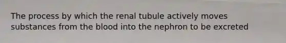 The process by which the renal tubule actively moves substances from the blood into the nephron to be excreted