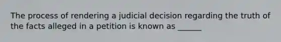 The process of rendering a judicial decision regarding the truth of the facts alleged in a petition is known as ______