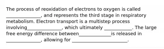 The process of reoxidation of electrons to oxygen is called _______________, and represents the third stage in respiratory metabolism. Electron transport is a multistep process involving_______________, which ultimately ____________. The large free energy difference between______________is released in _______________, allowing for ________________________.