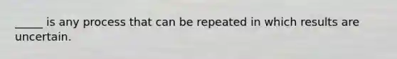 _____ is any process that can be repeated in which results are uncertain.