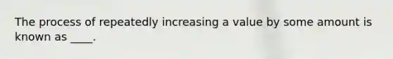 The process of repeatedly increasing a value by some amount is known as ____.