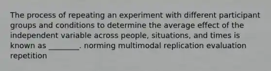 The process of repeating an experiment with different participant groups and conditions to determine the average effect of the independent variable across people, situations, and times is known as ________. norming multimodal replication evaluation repetition