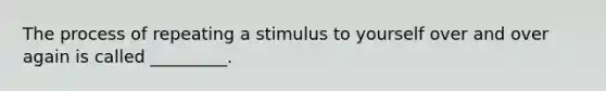 The process of repeating a stimulus to yourself over and over again is called _________.