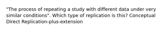 "The process of repeating a study with different data under very similar conditions". Which type of replication is this? Conceptual Direct Replication-plus-extension