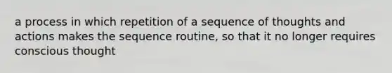 a process in which repetition of a sequence of thoughts and actions makes the sequence routine, so that it no longer requires conscious thought