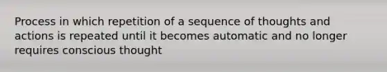 Process in which repetition of a sequence of thoughts and actions is repeated until it becomes automatic and no longer requires conscious thought