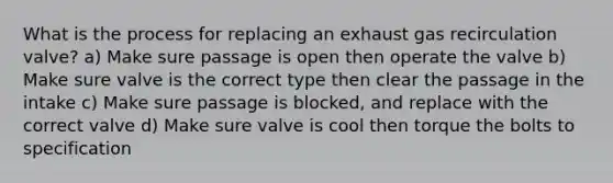 What is the process for replacing an exhaust gas recirculation valve? a) Make sure passage is open then operate the valve b) Make sure valve is the correct type then clear the passage in the intake c) Make sure passage is blocked, and replace with the correct valve d) Make sure valve is cool then torque the bolts to specification