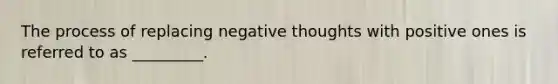 The process of replacing negative thoughts with positive ones is referred to as _________.