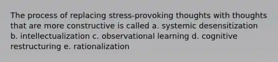 The process of replacing stress-provoking thoughts with thoughts that are more constructive is called a. systemic desensitization b. intellectualization c. observational learning d. cognitive restructuring e. rationalization