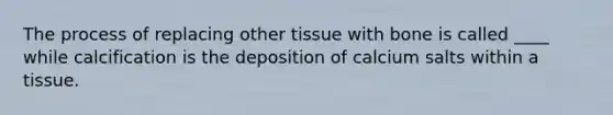 The process of replacing other tissue with bone is called ____ while calcification is the deposition of calcium salts within a tissue.