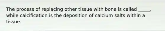 The process of replacing other tissue with bone is called _____, while calcification is the deposition of calcium salts within a tissue.