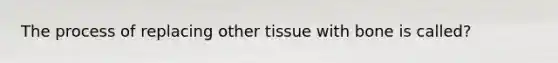 The process of replacing other tissue with bone is called?