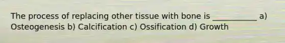 The process of replacing other tissue with bone is ___________ a) Osteogenesis b) Calcification c) Ossification d) Growth