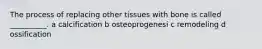 The process of replacing other tissues with bone is called __________. a calcification b osteoprogenesi c remodeling d ossification