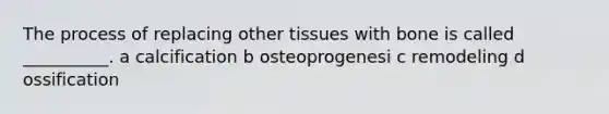 The process of replacing other tissues with bone is called __________. a calcification b osteoprogenesi c remodeling d ossification