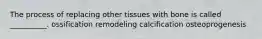 The process of replacing other tissues with bone is called __________. ossification remodeling calcification osteoprogenesis