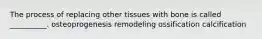 The process of replacing other tissues with bone is called __________. osteoprogenesis remodeling ossification calcification