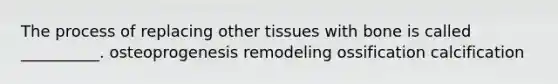 The process of replacing other tissues with bone is called __________. osteoprogenesis remodeling ossification calcification