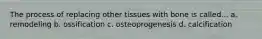 The process of replacing other tissues with bone is called... a. remodeling b. ossification c. osteoprogenesis d. calcification