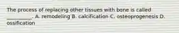 The process of replacing other tissues with bone is called __________. A. remodeling B. calcification C. osteoprogenesis D. ossification