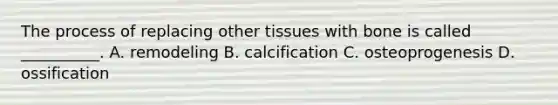 The process of replacing other tissues with bone is called __________. A. remodeling B. calcification C. osteoprogenesis D. ossification